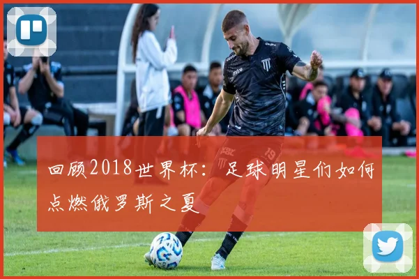 回顾2018世界杯：足球明星们如何点燃俄罗斯之夏