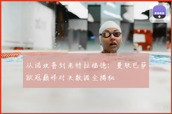 从诺坎普到老特拉福德：曼联巴萨欧冠巅峰对决数据全揭秘