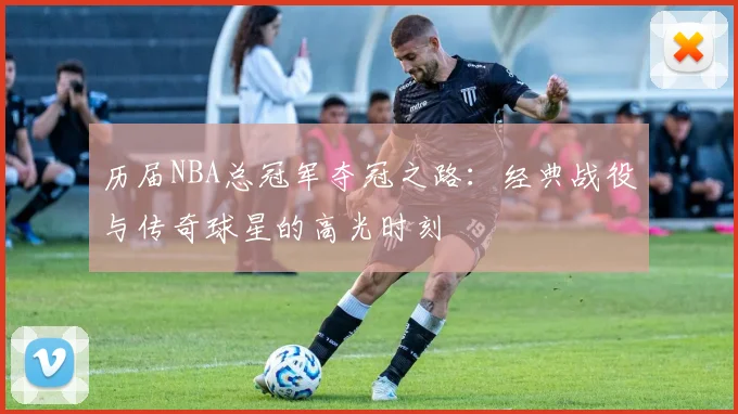 历届NBA总冠军夺冠之路:经典战役与传奇球星的高光时刻