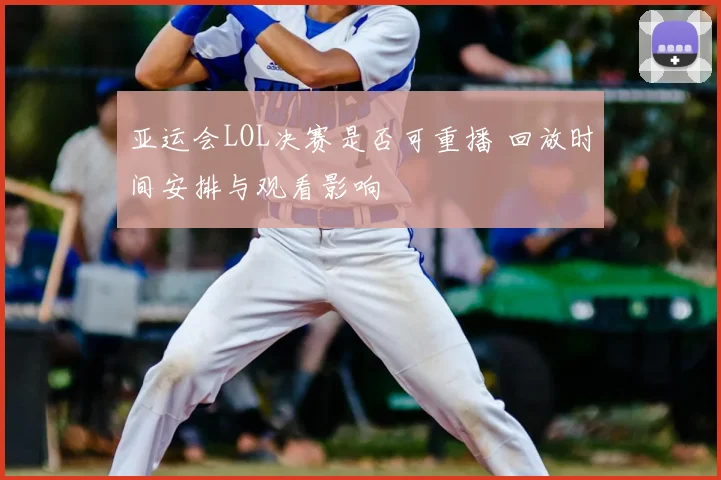 亚运会LOL决赛是否可重播 回放时间安排与观看影响