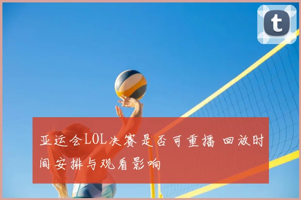 亚运会LOL决赛是否可重播 回放时间安排与观看影响