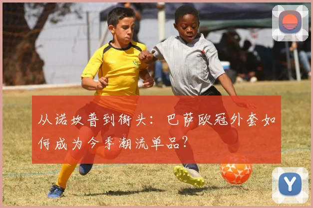 从诺坎普到街头:巴萨欧冠外套如何成为今季潮流单品?