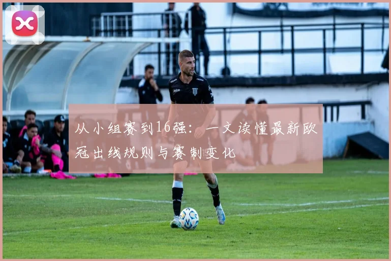 从小组赛到16强:一文读懂最新欧冠出线规则与赛制变化