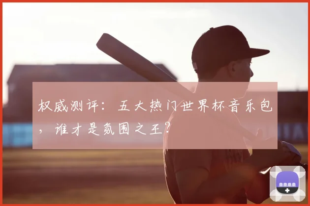 权威测评：五大热门世界杯音乐包，谁才是氛围之王？