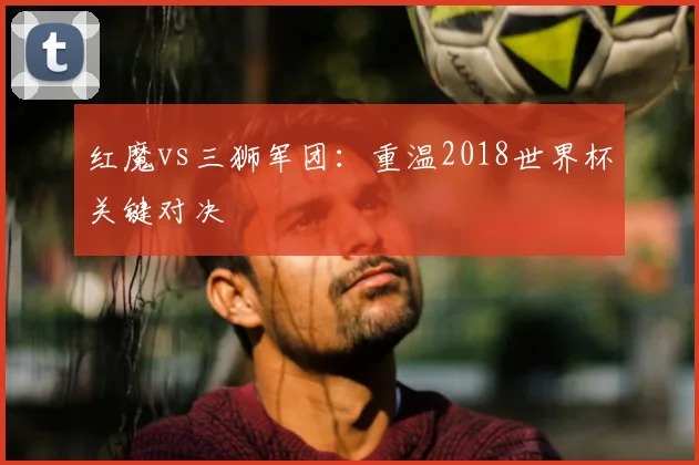 红魔vs三狮军团：重温2018世界杯关键对决
