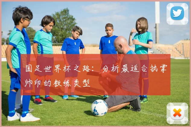 国足世界杯之路：分析最适合执掌帅印的教练类型