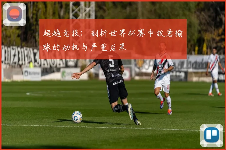 超越竞技：剖析世界杯赛中故意输球的动机与严重后果
