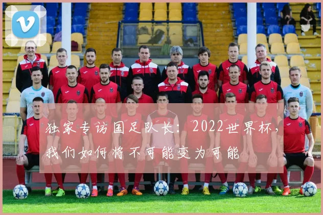 独家专访国足队长：2022世界杯，我们如何将不可能变为可能