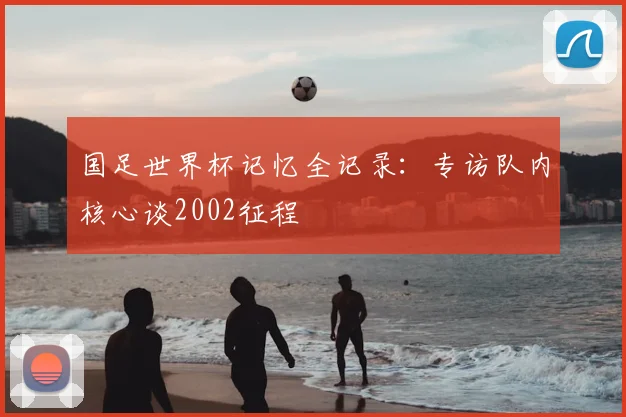 国足世界杯记忆全记录：专访队内核心谈2002征程