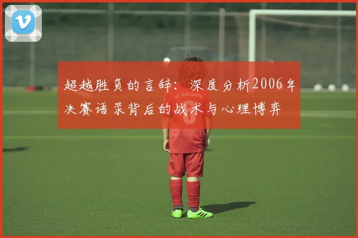 超越胜负的言辞：深度分析2006年决赛语录背后的战术与心理博弈