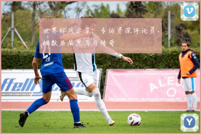 世界杯风云录：专访资深评论员，细数历届黑马与传奇