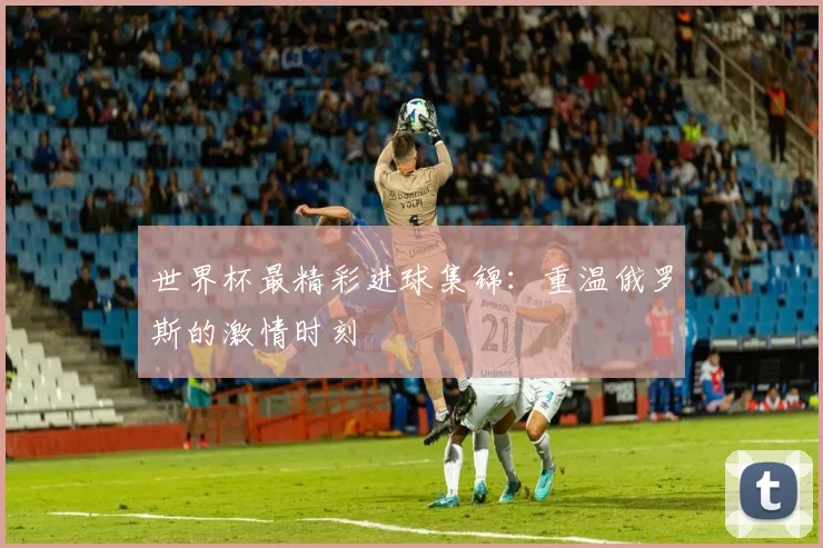 世界杯最精彩进球集锦：重温俄罗斯的激情时刻