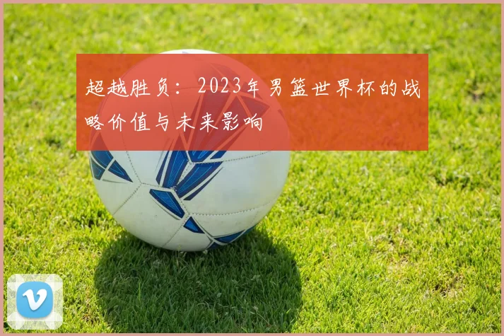 超越胜负：2023年男篮世界杯的战略价值与未来影响