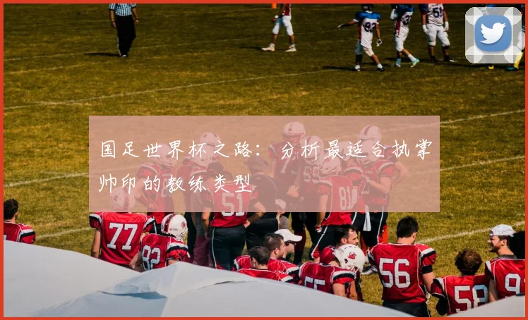 国足世界杯之路：分析最适合执掌帅印的教练类型