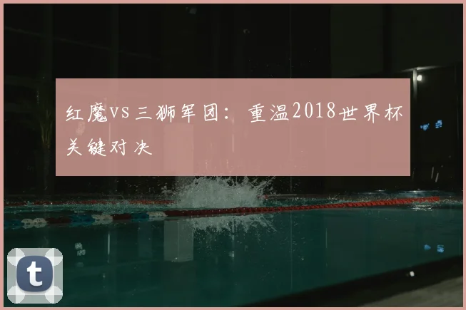 红魔vs三狮军团：重温2018世界杯关键对决