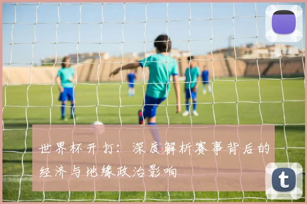世界杯开打:深度解析赛事背后的经济与地缘政治影响